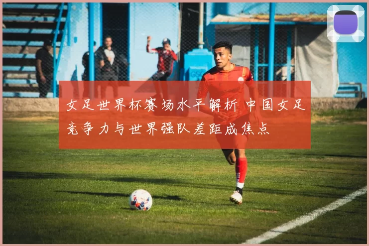 女足世界杯赛场水平解析 中国女足竞争力与世界强队差距成焦点