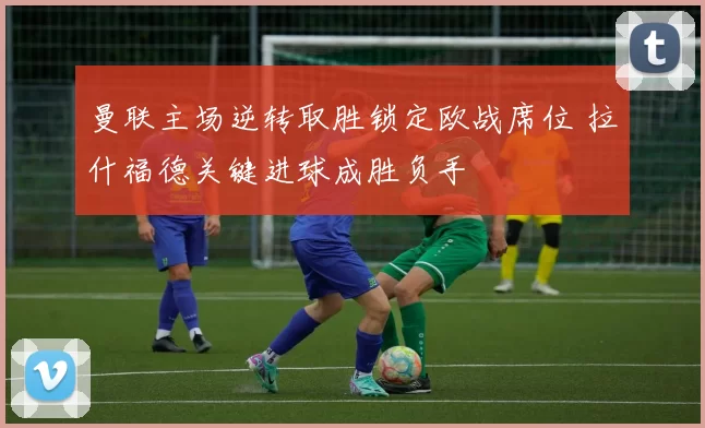 曼联主场逆转取胜锁定欧战席位 拉什福德关键进球成胜负手