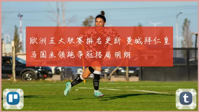 欧洲五大联赛排名更新 曼城拜仁皇马国米领跑争冠格局明朗