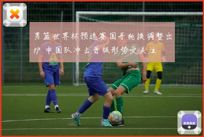 男篮世界杯预选赛国手轮换调整出炉 中国队冲击晋级形势受关注