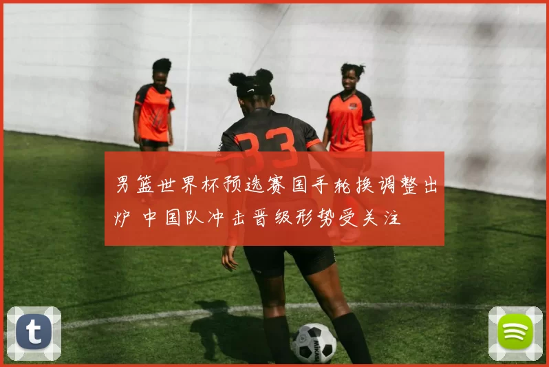 男篮世界杯预选赛国手轮换调整出炉 中国队冲击晋级形势受关注