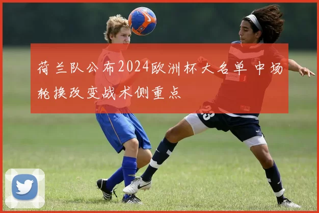 荷兰队公布2024欧洲杯大名单 中场轮换改变战术侧重点