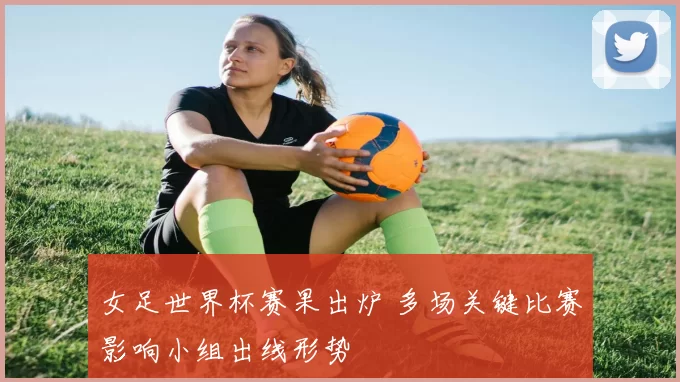 女足世界杯赛果出炉 多场关键比赛影响小组出线形势