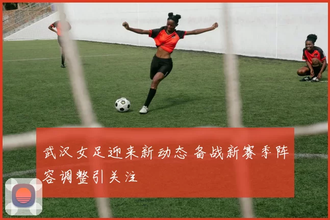 武汉女足迎来新动态 备战新赛季阵容调整引关注