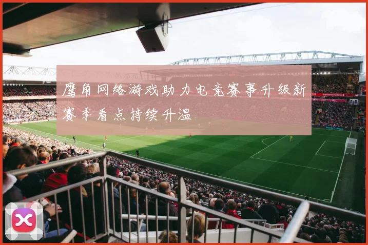 鹰角网络游戏助力电竞赛事升级新赛季看点持续升温