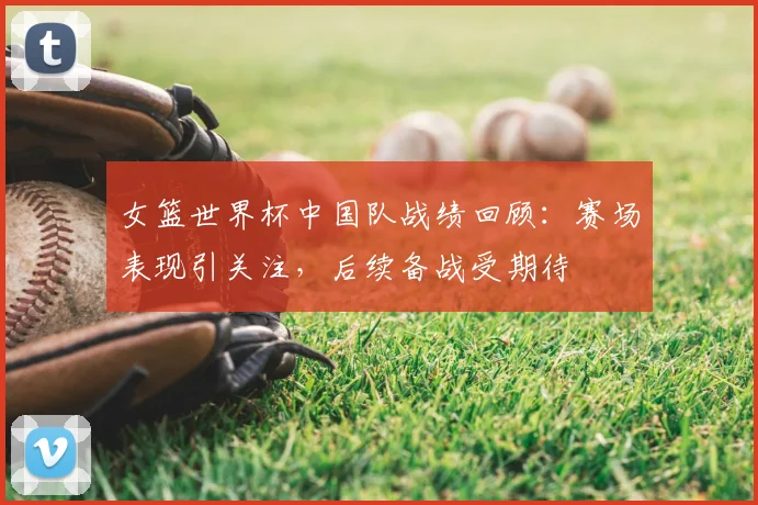 女篮世界杯中国队战绩回顾:赛场表现引关注,后续备战受期待