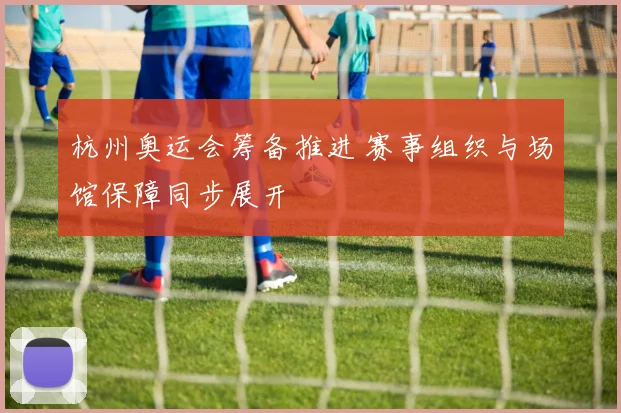 杭州奥运会筹备推进 赛事组织与场馆保障同步展开