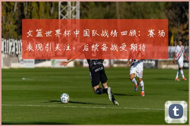 女篮世界杯中国队战绩回顾:赛场表现引关注,后续备战受期待