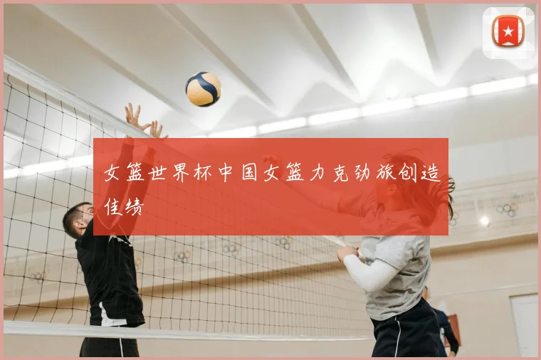 女篮世界杯中国女篮力克劲旅创造佳绩