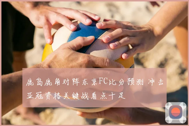 鹿岛鹿角对阵东京FC比分预测 冲击亚冠资格关键战看点十足