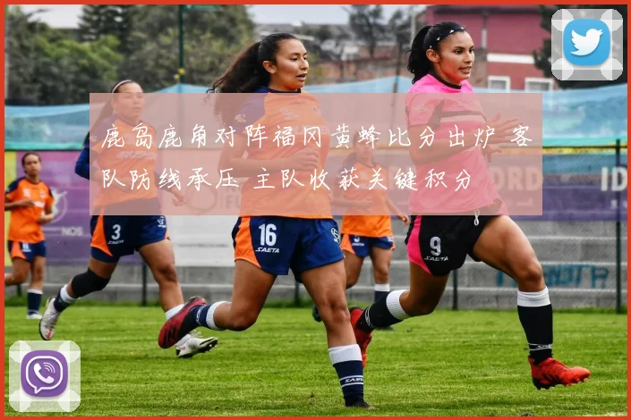 鹿岛鹿角对阵福冈黄蜂比分出炉 客队防线承压 主队收获关键积分
