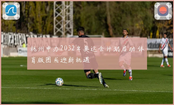 杭州申办2032年奥运会计划启动 体育版图或迎新机遇
