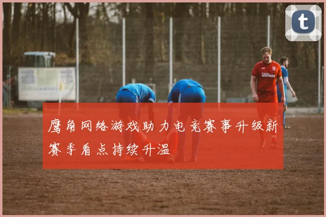 鹰角网络游戏助力电竞赛事升级新赛季看点持续升温