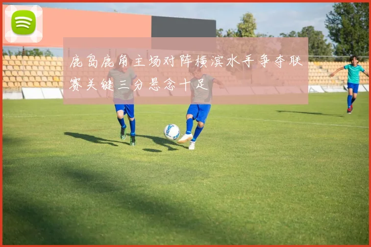 鹿岛鹿角主场对阵横滨水手争夺联赛关键三分悬念十足